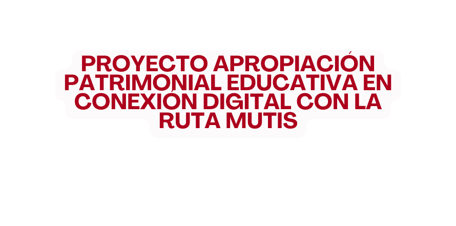 PROYECTO APROPIACIÓN PATRIMONIAL EDUCATIVA EN CONEXIÓN DIGITAL CON LA RUTA MUTIS